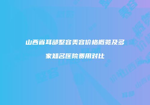山西省耳部整容美容价格概览及多家知名医院费用对比