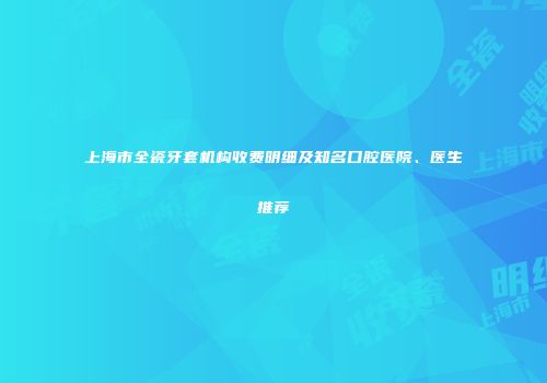 上海市全瓷牙套机构收费明细及知名口腔医院、医生推荐