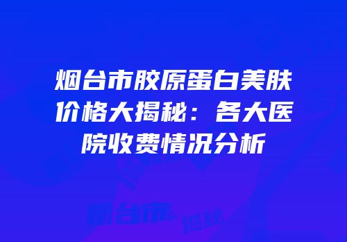 烟台市胶原蛋白美肤价格大揭秘：各大医院收费情况分析