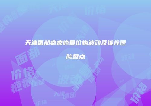 天津面部疤痕修复价格波动及推荐医院盘点