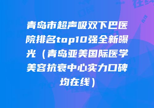 青岛市超声吸双下巴医院排名top10强全新曝光（青岛亚美国际医学美容抗衰中心实力口碑均在线）