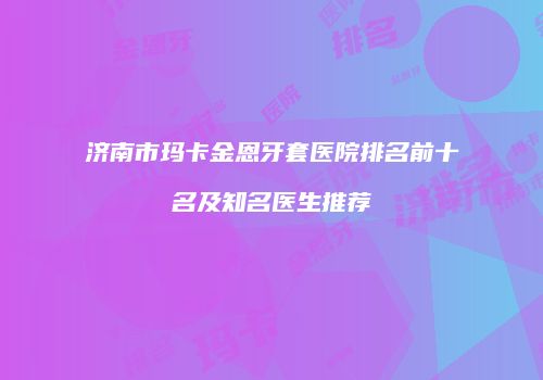 济南市玛卡金恩牙套医院排名前十名及知名医生推荐