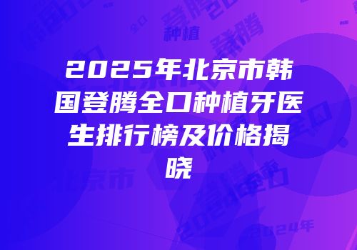 2025年北京市韩国登腾全口种植牙医生排行榜及价格揭晓