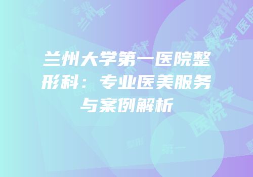 兰州大学第一医院整形科：专业医美服务与案例解析