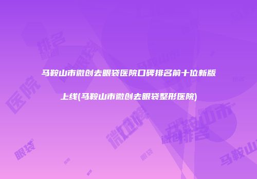 马鞍山市微创去眼袋医院口碑排名前十位新版上线(马鞍山市微创去眼袋整形医院)