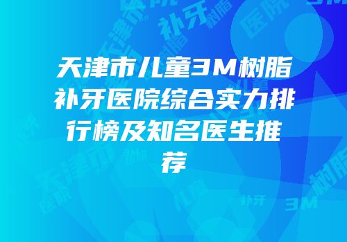 天津市儿童3M树脂补牙医院综合实力排行榜及知名医生推荐
