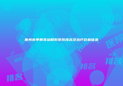 惠州市单侧耳朵畸形医院排名及治疗价格信息