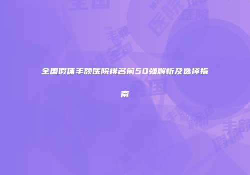 全国假体丰额医院排名前50强解析及选择指南