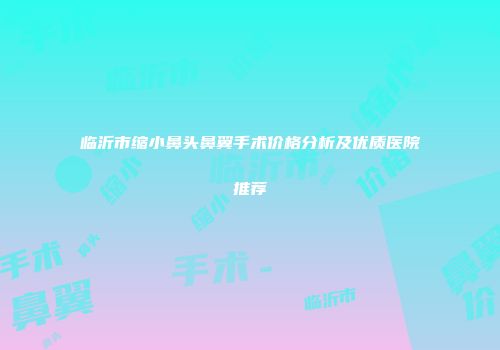 临沂市缩小鼻头鼻翼手术价格分析及优质医院推荐