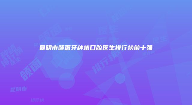 昆明市颌面牙种植口腔医生排行榜前十强