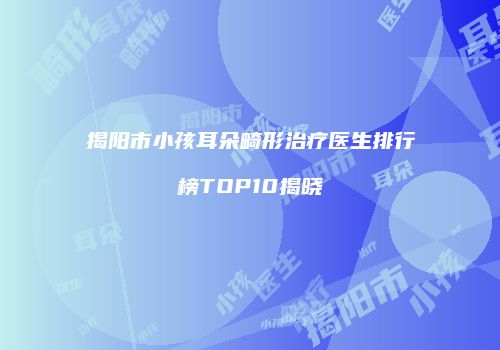 揭阳市小孩耳朵畸形治疗医生排行榜TOP10揭晓