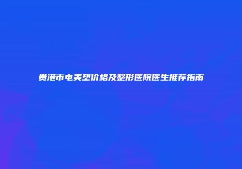 贵港市电美塑价格及整形医院医生推荐指南