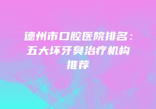德州市口腔医院排名：五大坏牙臭治疗机构推荐