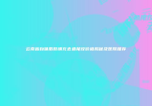 云南省自体脂肪填充去鱼尾纹价格揭秘及医院推荐