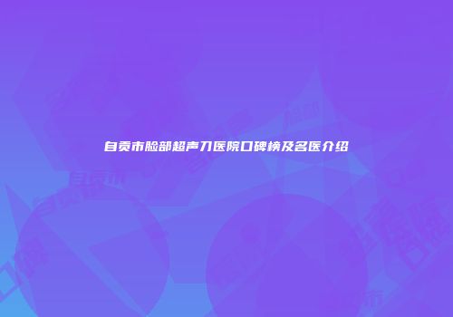自贡市脸部超声刀医院口碑榜及名医介绍