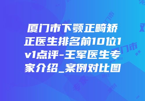 厦门市下颚正畸矫正医生排名前10位1v1点评-王军医生专家介绍_案例对比图