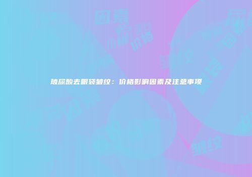 玻尿酸去眼袋皱纹：价格影响因素及注意事项