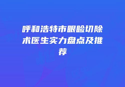 呼和浩特市眼睑切除术医生实力盘点及推荐