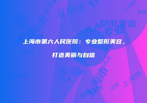 上海市第六人民医院：专业整形美容，打造美丽与自信