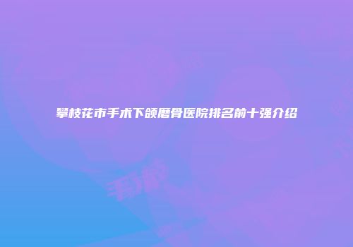 攀枝花市手术下颌磨骨医院排名前十强介绍