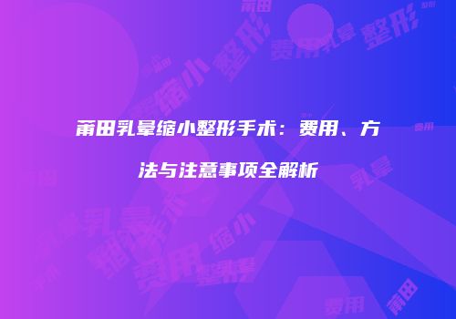 莆田乳晕缩小整形手术：费用、方法与注意事项全解析