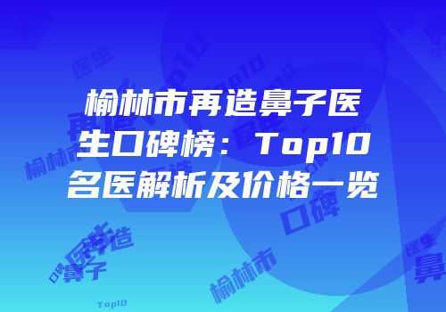 榆林市再造鼻子医生口碑榜：Top10名医解析及价格一览
