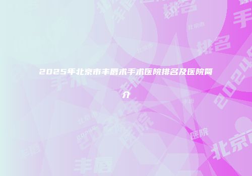 2025年北京市丰唇术手术医院排名及医院简介