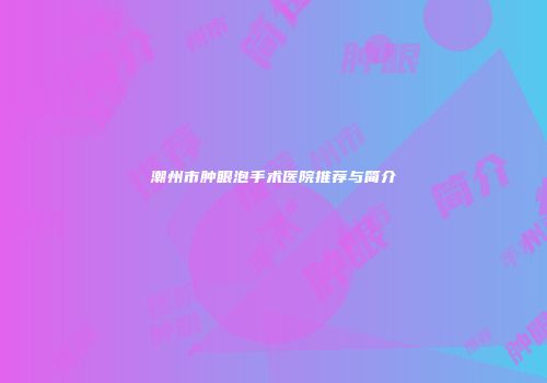 潮州市肿眼泡手术医院推荐与简介
