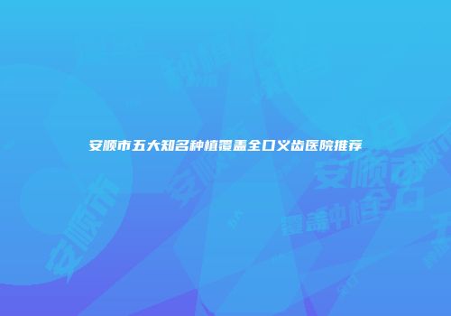 安顺市五大知名种植覆盖全口义齿医院推荐