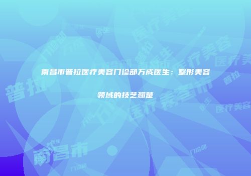 南昌市普拉医疗美容门诊部万成医生：整形美容领域的技艺翘楚
