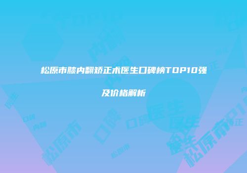 松原市膝内翻矫正术医生口碑榜TOP10强及价格解析
