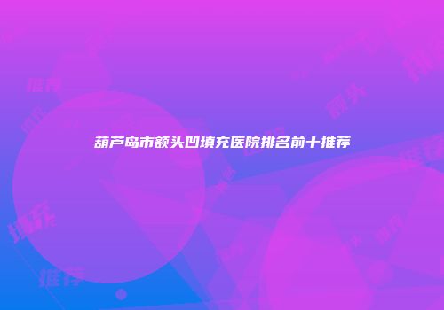 葫芦岛市额头凹填充医院排名前十推荐
