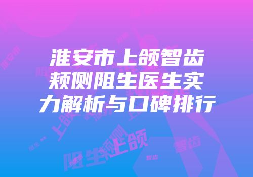 淮安市上颌智齿颊侧阻生医生实力解析与口碑排行