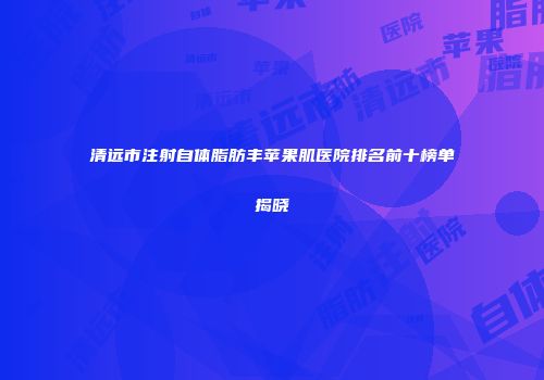 清远市注射自体脂肪丰苹果肌医院排名前十榜单揭晓