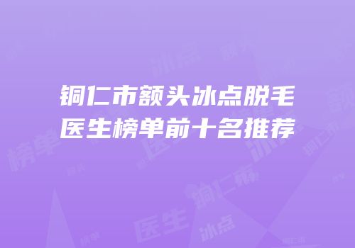 铜仁市额头冰点脱毛医生榜单前十名推荐
