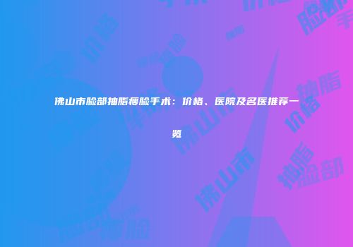 佛山市脸部抽脂瘦脸手术：价格、医院及名医推荐一览