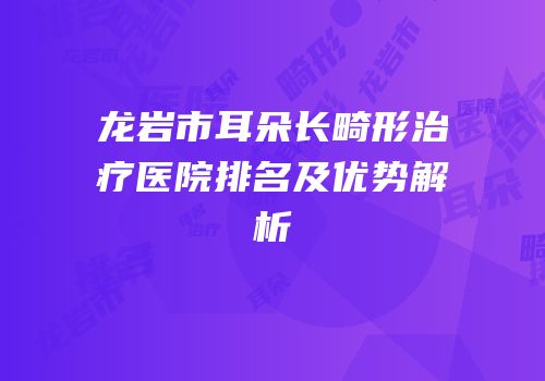 龙岩市耳朵长畸形治疗医院排名及优势解析