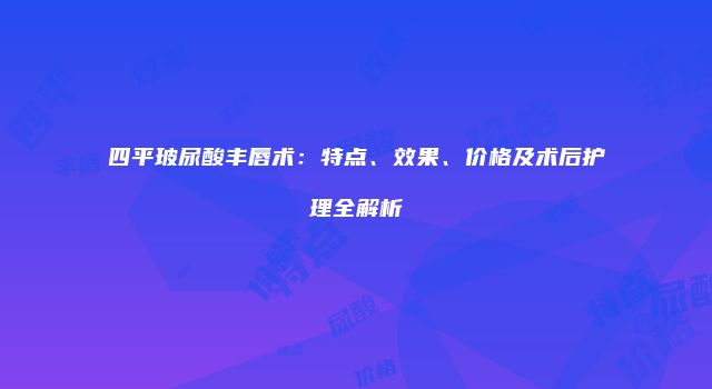 四平玻尿酸丰唇术：特点、效果、价格及术后护理全解析