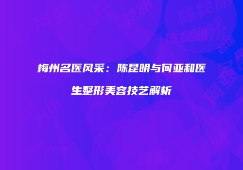梅州名医风采：陈昆明与何亚和医生整形美容技艺解析