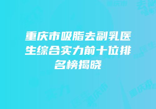 重庆市吸脂去副乳医生综合实力前十位排名榜揭晓
