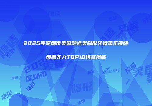 2025年深圳市美国隐适美隐形牙齿矫正医院综合实力TOP10排名揭晓