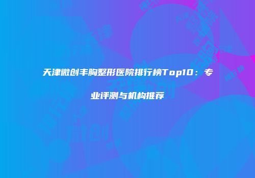 天津微创丰胸整形医院排行榜Top10：专业评测与机构推荐