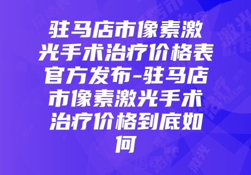 驻马店市像素激光手术治疗价格表官方发布-驻马店市像素激光手术治疗价格到底如何