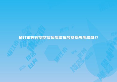 镇江市自身脂肪隆鼻医院排名及整形医院简介