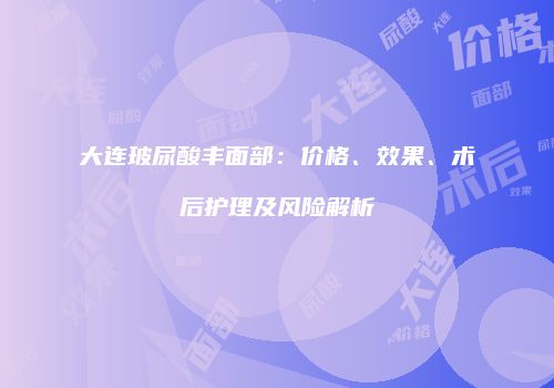 大连玻尿酸丰面部：价格、效果、术后护理及风险解析