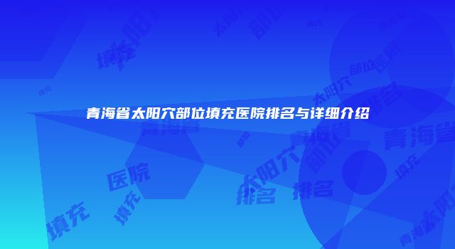 青海省太阳穴部位填充医院排名与详细介绍