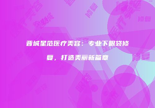 晋城星范医疗美容：专业下眼袋修复，打造美丽新篇章