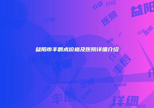 益阳市丰唇术价格及医院详细介绍