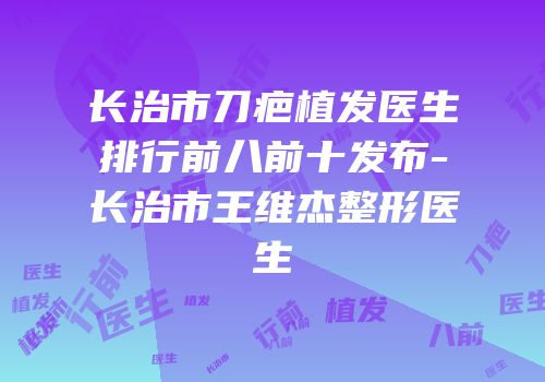长治市刀疤植发医生排行前八前十发布-长治市王维杰整形医生