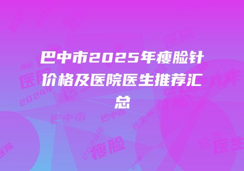巴中市2025年瘦脸针价格及医院医生推荐汇总